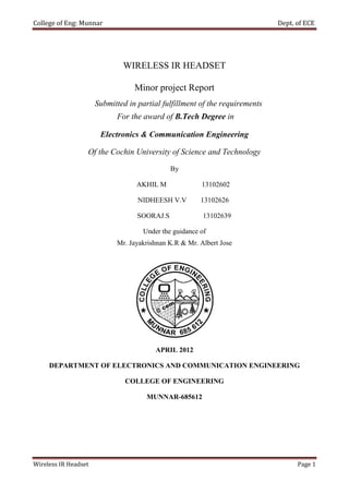 College of Eng: Munnar                                                       Dept. of ECE




                              WIRELESS IR HEADSET

                                  Minor project Report
                      Submitted in partial fulfillment of the requirements
                            For the award of B.Tech Degree in

                       Electronics & Communication Engineering

                  Of the Cochin University of Science and Technology

                                              By

                                  AKHIL M               13102602

                                   NIDHEESH V.V         13102626

                                   SOORAJ.S              13102639

                                     Under the guidance of
                            Mr. Jayakrishnan K.R & Mr. Albert Jose




                                         APRIL 2012

     DEPARTMENT OF ELECTRONICS AND COMMUNICATION ENGINEERING

                               COLLEGE OF ENGINEERING

                                      MUNNAR-685612




Wireless IR Headset                                                                Page 1
 