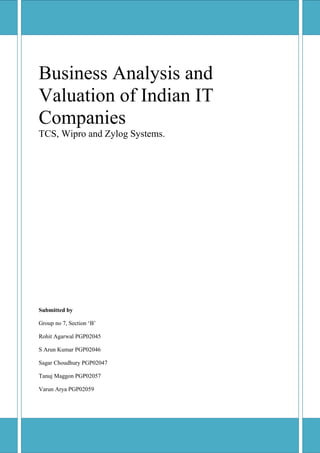 Business Analysis and
Valuation of Indian IT
Companies
TCS, Wipro and Zylog Systems.




Submitted by

Group no 7, Section ‘B’

Rohit Agarwal PGP02045

S Arun Kumar PGP02046

Sagar Choudhury PGP02047

Tanuj Maggon PGP02057

Varun Arya PGP02059
 