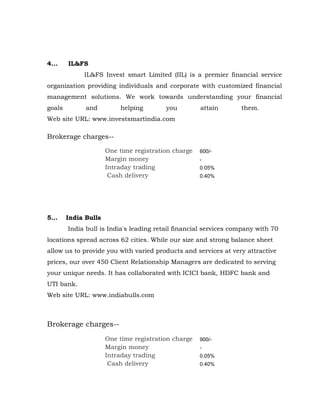 4...    IL&FS
             IL&FS Invest smart Limited (IIL) is a premier financial service
organization providing individuals and corporate with customized financial
management solutions. We work towards understanding your financial
goals         and         helping        you         attain       them.
Web site URL: www.investsmartindia.com

Brokerage charges--

                      One time registration charge   600/-
                      Margin money                   -
                      Intraday trading               0.05%
                       Cash delivery                 0.40%




5...    India Bulls
        India bull is India's leading retail financial services company with 70
locations spread across 62 cities. While our size and strong balance sheet
allow us to provide you with varied products and services at very attractive
prices, our over 450 Client Relationship Managers are dedicated to serving
your unique needs. It has collaborated with ICICI bank, HDFC bank and
UTI bank.
Web site URL: www.indiabulls.com



Brokerage charges--
                      One time registration charge   900/-
                      Margin money                   -
                      Intraday trading               0.05%
                       Cash delivery                 0.40%
 