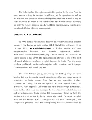 The India Infoline Group is committed in placing the Investor First, by
continuously striving to increase the efficiency of the operations as well as
the systems and processes for use of corporate resources in such a way so
as to maximize the value to the stakeholders. The Group aims at achieving
not only the highest possible standards of legal and regulatory compliances,
but also of efficient effective management.


PROFILE OF INDIA INFOLINE:



      In 1995, Nirmal Jain founded his own independent financial research
company, now known as India Infoline Ltd. India Infoline Ltd Launched on
11 May 1999; www.indiainfoline.com is India’s leading and most
comprehensive      business      and     financial    information     website.
Www.5paisa.com is subsidiary company of India Infoline Ltd. Launched for
online trading in mid-2000. The 5paisa trading interface is one of the most
advanced platforms available to retail investor in India. The site made
available quality information and analysis - earlier restricted to a few people
- to the common man absolutely free.


      The India Infoline group, comprising the holding company, India
Infoline Ltd and its wholly owned subsidiaries offers the entire gamut of
investment products ranging from Equities and derivatives trading,
Commodities trading, Portfolio Management Services, Mutual Funds, Life
Insurance, Fixed deposits, GoI bonds and other small savings instruments.
India Infoline also owns and manages the websites, www.indiainfoline.com
and www.5paisa.com. India Infoline Ltd is a company listed on both the
leading stock exchanges in India namely the Stock Exchange, Mumbai
(BSE) and the National Stock Exchange (NSE). The India Infoline group has
a significant presence across the country owing to its 125 offices across 45
 