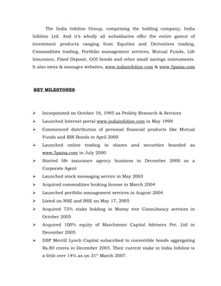 The India Infoline Group, comprising the holding company, India
Infoline Ltd. And it’s wholly all subsidiaries offer the entire gamut of
investment products ranging from Equities and Derivatives trading,
Commodities trading, Portfolio management services, Mutual Funds, Life
Insurance, Fixed Deposit, GOI bonds and other small savings instruments.
It also owns & manages websites, www.indiainfoline.com & www.5paisa.com




KEY MILESTONES




   Incorporated on October 18, 1995 as Probity Research & Services
   Launched Internet portal www.indiainfoline.com in May 1999
   Commenced distribution of personal financial products like Mutual
    Funds and RBI Bonds in April 2000
   Launched   online trading in shares and securities branded as
    www.5paisa.com in July 2000
   Started life insurance agency business in December 2000 as a
    Corporate Agent
   Launched stock messaging service in May 2003
   Acquired commodities broking license in March 2004
   Launched portfolio management services in August 2004
   Listed on NSE and BSE on May 17, 2005
   Acquired 75% stake holding in Money tree Consultancy services in
    October 2005
   Acquired 100% equity of Marchmont Capital Advisors Pvt. Ltd in
    December 2005
   DSP Merrill Lynch Capital subscribed to convertible bonds aggregating
    Rs.80 crores in December 2005. Their current stake in India Infoline is
    a little over 14% as on 31st March 2007.
 