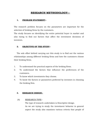 RESEARCH METHODOLOGY:--

     1.      PROBLEM STATEMENT:-


The research problem focuses on the parameters are important for the
selection of broking firms by the customers.
The study focuses on identifying the entire potential buyer in market and
also trying to find out factors that affect the investment decisions of
investors.


     2.      OBJECTIVE OF THE STUDY:-


     The sole effort behind carrying out this study is to find out the various
relationships among different broking firms and how the customers choose
their broking firms.


1.        To understand the practical aspects of the broking firms.
2.        To understand the factors that influence the preferences of the
          customers.
3.        To know which investments they choose.
4.        To know the factors or parameters preferred by investors in choosing
          the broking firm.




     3.      RESEARCH DESIGN:-


     (A)        RESEARCH TYPE:-
                The type of research undertaken is Descriptive design.
                As we are trying to study the investment behavior in general
                aspect the study also examines various criteria that people of
 