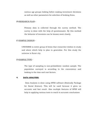 various age groups looking before making investment decisions
        as well as other parameters for selection of broking firms.


(B) RESEARCH PLAN:-


        Primary data is collected through the survey method. The
        survey is done with the help of questionnaire. By this method
        the behavior of investors can be known more closely.


(C) SAMPLE DESIGN:-


     UNIVERSE is entire group of items that researcher wishes to study
     and about which help to plan to generalize. For this study the
     universe is Surat city.


(D) SAMPLE TYPE:-


        The type of sampling is non-probabilistic random sample. The
        population surveyed is according to the convenience and
        looking to the time and cost factors.

4.    DATA ANALYSIS:

         Data Analysis is done using SPSS software (Statically Package
        for Social Science). This will be used because it gives us
        accurate and fast result. Also multiple features of SPSS will
        help in applying various tests to reach to accurate conclusions
 