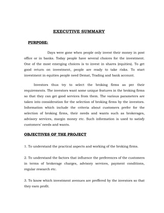 EXECUTIVE SUMMARY

  PURPOSE:

               Days were gone when people only invest their money in post
office or in banks. Today people have several choices for the investment.
One of the most emerging choices is to invest in shares (equities). To get
good return on investment, people are ready to take risks. To start
investment in equities people need Demat, Trading and bank account.

      Investors thus try to select the broking firms as per their
requirements. The investors want some unique features in the broking firms
so that they can get good services from them. The various parameters are
taken into consideration for the selection of broking firms by the investors.
Information which include the criteria about customers prefer for the
selection of broking firms, their needs and wants such as brokerages,
advisory services, margin money etc. Such information is used to satisfy
customers’ needs and wants.


OBJECTIVES OF THE PROJECT


1. To understand the practical aspects and working of the broking firms.


2. To understand the factors that influence the preferences of the customers
in terms of brokerage charges, advisory services, payment conditions,
regular research etc.


3. To know which investment avenues are preffered by the investors so that
they earn profit.
 