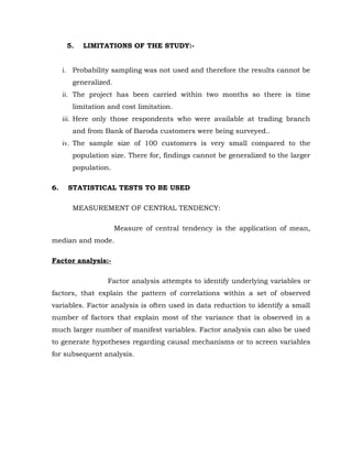 5.   LIMITATIONS OF THE STUDY:-


     i. Probability sampling was not used and therefore the results cannot be
        generalized.
     ii. The project has been carried within two months so there is time
        limitation and cost limitation.
     iii. Here only those respondents who were available at trading branch
        and from Bank of Baroda customers were being surveyed..
     iv. The sample size of 100 customers is very small compared to the
        population size. There for, findings cannot be generalized to the larger
        population.

6.    STATISTICAL TESTS TO BE USED

        MEASUREMENT OF CENTRAL TENDENCY:

                       Measure of central tendency is the application of mean,
median and mode.

Factor analysis:-

                  Factor analysis attempts to identify underlying variables or
factors, that explain the pattern of correlations within a set of observed
variables. Factor analysis is often used in data reduction to identify a small
number of factors that explain most of the variance that is observed in a
much larger number of manifest variables. Factor analysis can also be used
to generate hypotheses regarding causal mechanisms or to screen variables
for subsequent analysis.
 