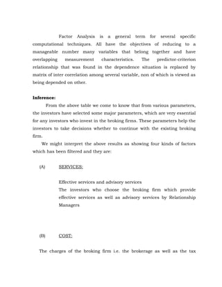 Factor   Analysis   is   a   general    term    for    several   specific
computational techniques. All have the objectives of reducing to a
manageable number many variables that belong together and have
overlapping      measurement       characteristics.     The         predictor-criterion
relationship that was found in the dependence situation is replaced by
matrix of inter correlation among several variable, non of which is viewed as
being depended on other.


Inference:
         From the above table we come to know that from various parameters,
the investors have selected some major parameters, which are very essential
for any investors who invest in the broking firms. These parameters help the
investors to take decisions whether to continue with the existing broking
firm.
    We might interpret the above results as showing four kinds of factors
which has been filtered and they are:


   (A)        SERVICES:


              Effective services and advisory services
              The investors who choose the broking firm which provide
              effective services as well as advisory services by Relationship
              Managers




   (B)        COST:


   The charges of the broking firm i.e. the brokerage as well as the tax
 