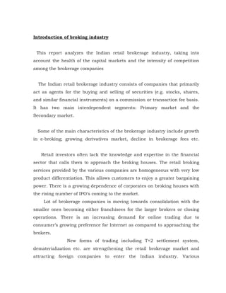 Introduction of broking industry


 This report analyzes the Indian retail brokerage industry, taking into
account the health of the capital markets and the intensity of competition
among the brokerage companies


  The Indian retail brokerage industry consists of companies that primarily
act as agents for the buying and selling of securities (e.g. stocks, shares,
and similar financial instruments) on a commission or transaction fee basis.
It has two main interdependent segments: Primary market and the
Secondary market.


  Some of the main characteristics of the brokerage industry include growth
in e-broking; growing derivatives market, decline in brokerage fees etc.


   Retail investors often lack the knowledge and expertise in the financial
sector that calls them to approach the broking houses. The retail broking
services provided by the various companies are homogeneous with very low
product differentiation. This allows customers to enjoy a greater bargaining
power. There is a growing dependence of corporates on broking houses with
the rising number of IPO’s coming to the market.
    Lot of brokerage companies is moving towards consolidation with the
smaller ones becoming either franchisees for the larger brokers or closing
operations. There is an increasing demand for online trading due to
consumer’s growing preference for Internet as compared to approaching the
brokers.
               New forms of trading including T+2 settlement system,
dematerialization etc. are strengthening the retail brokerage market and
attracting foreign companies to enter the Indian industry. Various
 
