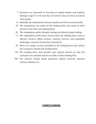 I. Investors are interested in investing in capital market and majority
     belongs to age 31 to 40 and they are service class as well as business
     class people.
 II. Basically the respondents invest in equities as well as mutual funds.
 III. The respondents are aware of the broking firms and many of them
     invest in more than one broking firms.
 IV. The respondents prefer intraday trading and delivery based trading.
 V. The respondents prefer basic services from the broking firms such as
     effective services, offline services, advisory services, and negotiable
     brokerages, assured returns form investment.
 VI. There are unique services provided by the broking firms that attract
     the customers towards the broking firms.
VII. The broking firms thus provide some special services so that the
     customers are satisfied and do not shift to other broking firm.
VIII. The services include timely payments, regular research, advisory
     services, distance etc.




                               CONCLUSION:
 