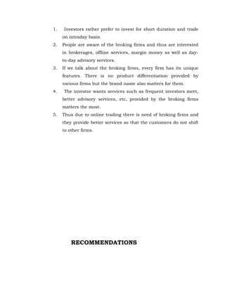 1.   Investors rather prefer to invest for short duration and trade
     on intraday basis.
2.   People are aware of the broking firms and thus are interested
     in brokerages, offline services, margin money as well as day-
     to-day advisory services.
3.   If we talk about the broking firms, every firm has its unique
     features. There is no product differentiation provided by
     various firms but the brand name also matters for them.
4.   The investor wants services such as frequent investors meet,
     better advisory services, etc, provided by the broking firms
     matters the most.
5.   Thus due to online trading there is need of broking firms and
     they provide better services so that the customers do not shift
     to other firms.




         RECOMMENDATIONS
 