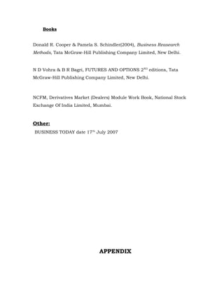 Books


Donald R. Cooper & Pamela S. Schindler(2004), Business Reasearch
Methods, Tata McGraw-Hill Publishing Company Limited, New Delhi.


N D Vohra & B R Bagri, FUTURES AND OPTIONS 2ND editions, Tata
McGraw-Hill Publishing Company Limited, New Delhi.



NCFM, Derivatives Market (Dealers) Module Work Book, National Stock
Exchange Of India Limited, Mumbai.



Other:
BUSINESS TODAY date 17th July 2007




                             APPENDIX
 