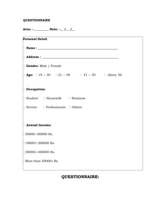 QUESTIONNAIRE

Area: -__________ Date: -__ /__ /__


Personal Detail

 Name : ____________________________________________________

 Address : __________________________________________________

 Gender: Male / Female

 Age: 19 – 30       31 – 40         41 – 50      Above 50



 Occupation:

 Student     Housewife       Business

 Service     Professionals  Others




 Annual Income:

50000-100000 Rs.

100001-200000 Rs.

200001-500000 Rs.

More than 500001 Rs




                          QUESTIONNAIRE:
 