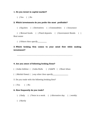 1. Do you invest in capital market?

    ( ) Yes      ( ) No

2. Which investments do you prefer the most profitable?

    ( ) Equities       ( ) Derivatives       ( ) Commodities         ( ) Insurance

    ( ) Mutual funds         ( ) Fixed deposits         (   ) Government Bonds         (   )
Real estate

    ( ) Others then specify__________

3. Which broking firm comes to your mind first while making
investment?

    -----------------------------------------------------------------------------



4. Are you aware of following broking firms?

( ) India Infoline ( ) India Bulls          ( ) IL&FS       ( ) Share khan

( ) Motilal Oswal ( ) any other then specify_________________

5. Do you trade with the following broking firm?

( ) Yes       ( ) No

6. How frequently do you trade?

    ( ) Daily      ( ) Twice in a week         ( ) Alternative day        ( ) weekly

    ( ) Rarely
 