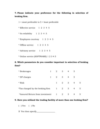7. Please indicate your preference for the following in selection of
broking firm.

   1 = most preferable to 5 = least preferable

   * Effective service     1 2 3 4 5

   * Its reliability     1 2 3 4 5

   * Employees courtesy       1 2 3 4 5

   * Offline service      1 2 3 4 5

   * Advisory service      1 2 3 4 5

   * Online service (SOFTWARE) 1 2 3 4 5

8. Which parameters do you consider important in selection of broking
firm?

   * Brokerages                        1    2    3   4   5

   * DP charges                        1    2    3   4   5

   * Risk                                   1    2   3   4     5

   *Tax charged by the broking firm         1    2   3   4     5

    *Assured Return from investment         1    2   3   4     5

9. Have you utilized the trading facility of more than one broking firm?

   ( ) Yes      ( ) No

   If Yes then specify___________________
 