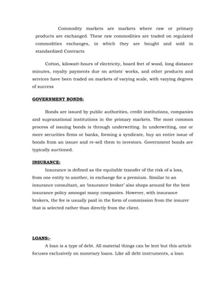 Commodity markets are markets where raw or primary
 products are exchanged. These raw commodities are traded on regulated
 commodities     exchanges,    in   which   they   are   bought   and   sold   in
 standardized Contracts

      Cotton, kilowatt-hours of electricity, board feet of wood, long distance
minutes, royalty payments due on artists' works, and other products and
services have been traded on markets of varying scale, with varying degrees
of success

GOVERNMENT BONDS:

      Bonds are issued by public authorities, credit institutions, companies
and supranational institutions in the primary markets. The most common
process of issuing bonds is through underwriting. In underwriting, one or
more securities firms or banks, forming a syndicate, buy an entire issue of
bonds from an issuer and re-sell them to investors. Government bonds are
typically auctioned.

INSURANCE:
      Insurance is defined as the equitable transfer of the risk of a loss,
from one entity to another, in exchange for a premium. Similar to an
insurance consultant, an ‘insurance broker’ also shops around for the best
insurance policy amongst many companies. However, with insurance
brokers, the fee is usually paid in the form of commission from the insurer
that is selected rather than directly from the client.




LOANS:-
      A loan is a type of debt. All material things can be lent but this article
focuses exclusively on monetary loans. Like all debt instruments, a loan
 