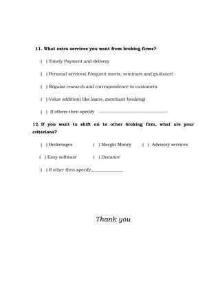 11. What extra services you want from broking firms?

   ( ) Timely Payment and delivery

   ( ) Personal services{ Frequent meets, seminars and guidance}

   ( ) Regular research and correspondence to customers

   ( ) Value addition( like loans, merchant banking)

   ( ) If others then specify ----------------------------------------

12. If you want to shift on to other broking firm, what are your
criterions?

   ( ) Brokerages             ( ) Margin Money          ( ) Advisory services

   ( ) Easy software          ( ) Distance

   ( ) If other then specify_______________




                               Thank you
 