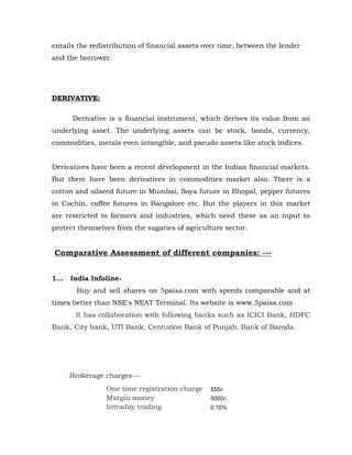 entails the redistribution of financial assets over time, between the lender
and the borrower.




DERIVATIVE:

       Derivative is a financial instrument, which derives its value from an
underlying asset. The underlying assets can be stock, bonds, currency,
commodities, metals even intangible, and pseudo assets like stock indices.


Derivatives have been a recent development in the Indian financial markets.
But there have been derivatives in commodities market also. There is a
cotton and oilseed future in Mumbai, Soya future in Bhopal, pepper futures
in Cochin, coffee futures in Bangalore etc. But the players in this market
are restricted to farmers and industries, which need these as an input to
protect themselves from the vagaries of agriculture sector.


Comparative Assessment of different companies: ---


1...   India Infoline-
         Buy and sell shares on 5paisa.com with speeds comparable and at
times better than NSE's NEAT Terminal. Its website is www.5paisa.com
        It has collaboration with following banks such as ICICI Bank, HDFC
Bank, City bank, UTI Bank, Centurion Bank of Punjab, Bank of Baroda.




       Brokerage charges---
                 One time registration charge   555/-
                 Margin money                   5000/-
                 Intraday trading               0.10%
 