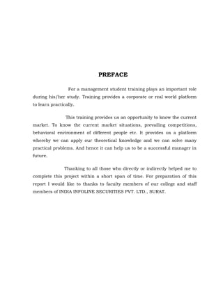 PREFACE

                 For a management student training plays an important role
during his/her study. Training provides a corporate or real world platform
to learn practically.

                This training provides us an opportunity to know the current
market. To know the current market situations, prevailing competitions,
behavioral environment of different people etc. It provides us a platform
whereby we can apply our theoretical knowledge and we can solve many
practical problems. And hence it can help us to be a successful manager in
future.

                Thanking to all those who directly or indirectly helped me to
complete this project within a short span of time. For preparation of this
report I would like to thanks to faculty members of our college and staff
members of INDIA INFOLINE SECURITIES PVT. LTD., SURAT.
 