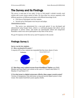 E-Governance(HUL291)                                        Indra Bhushan(2010EE50548)



The Survey and Its Findings
The survey is main part of our study. It tries to find people’s attitude towards court
website and e-court system started in India. We have done two surveys separately with
different questions on different participants with different knowledge levels.
     First Survey Participants were law students.
     Second survey Participants were lawyers and judges.
Administration of survey

        The survey was administered for a one-week period. It was developed and
administered using Google forms, which is a web-based program that allows survey
participants to answer online, and results are automatically tallied and categorized.
Reminder e-mails were sent to participants on day three of the survey.

We got 54 responses in the first survey and 36 responses in the second.



Findings: Survey 1
Survey was for law students.
Q1. Have you heard of E-courts ?
A majority-89% of law students has responded that they know about e-Courts.




Q2. Rate these court website in term of user-friendliness? Option were Delhi,
Mumbai and Patna High Court website on the scale of 5. Student rated Delhi-3/5,
Mumbai-3/5 and Patna-2.5/5 .

Q3.In what terms is a digital system more effective than a paper records system?
In terms of transparency, time and money saving and security digital system is clear
winner. But student found both system equally reliable.




                                                                                       9
 
