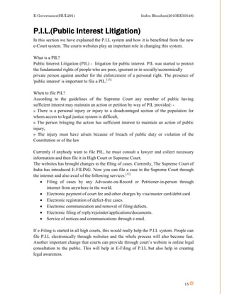 E-Governance(HUL291)                                           Indra Bhushan(2010EE50548)



P.I.L.(Public Interest Litigation)
In this section we have explained the P.I.L system and how it is benefitted from the new
e-Court system. The courts websites play an important role in changing this system.

What is a PIL?
Public Interest Litigation (PIL) - litigation for public interest. PIL was started to protect
the fundamental rights of people who are poor, ignorant or in socially/economically
private person against another for the enforcement of a personal right. The presence of
'public interest' is important to file a PIL.[13]

When to file PIL?
According to the guidelines of the Supreme Court any member of public having
sufficient interest may maintain an action or petition by way of PIL provided: -
» There is a personal injury or injury to a disadvantaged section of the population for
whom access to legal justice system is difficult,
» The person bringing the action has sufficient interest to maintain an action of public
injury,
» The injury must have arisen because of breach of public duty or violation of the
Constitution or of the law

Currently if anybody want to file PIL, he must consult a lawyer and collect necessary
information and then file it in High Court or Supreme Court.
The websites has brought changes to the filing of cases. Currently, The Supreme Court of
India has introduced E-FILING. Now you can file a case in the Supreme Court through
the internet and also avail of the following services:[12]
     Filing of cases by any Advocate-on-Record or Petitioner-in-person through
        internet from anywhere in the world.
     Electronic payment of court fee and other charges by visa/master card/debit card
     Electronic registration of defect-free cases.
     Electronic communication and removal of filing defects.
     Electronic filing of reply/rejoinder/applications/documents.
     Service of notices and communications through e-mail.

If e-Filing is started in all high courts, this would really help the P.I.L system. People can
file P.I.L electronically through websites and the whole process will also become fast.
Another important change that courts can provide through court’s website is online legal
consultation to the public. This will help in E-Filing of P.I.L but also help in creating
legal awareness.




                                                                                        15
 