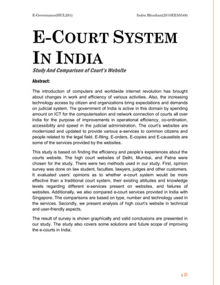 E-Governance(HUL291)                                    Indra Bhushan(2010EE50548)




E-COURT SYSTEM
IN INDIA
Study And Comparison of Court’s Website
Abstract:
The introduction of computers and worldwide internet revolution has brought
about changes in work and efficiency of various activities. Also, the increasing
technology access by citizen and organizations bring expectations and demands
on judicial system. The government of India is active in this domain by spending
amount on ICT for the computerisation and network connection of courts all over
India for the purpose of improvements in operational efficiency, co-ordination,
accessibility and speed in the judicial administration. The court’s websites are
modernized and updated to provide various e-services to common citizens and
people related to the legal field. E-filing, E-orders, E-copies and E-causelists are
some of the services provided by the websites.

This study is based on finding the efficiency and people’s experiences about the
courts website. The high court websites of Delhi, Mumbai, and Patna were
chosen for the study. There were two methods used in our study. First, opinion
survey was done on law student, faculties, lawyers, judges and other customers.
It evaluated users’ opinions as to whether e-court system would be more
effective than a traditional court system, their existing attitudes and knowledge
levels regarding different e-services present on websites, and failures of
websites. Additionally, we also compared e-court services provided in India with
Singapore. The comparisons are based on type, number and technology used in
the services. Secondly, we present analysis of high court’s website in technical
and user-friendly aspects.

The result of survey is shown graphically and valid conclusions are presented in
our study. The study also covers some solutions and future scope of improving
the e-courts in India.




                                                                                1
 