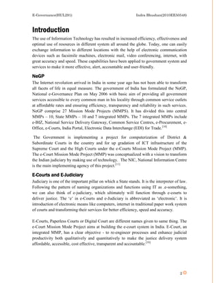 E-Governance(HUL291)                                           Indra Bhushan(2010EE50548)



Introduction
The use of Information Technology has resulted in increased efficiency, effectiveness and
optimal use of resources in different system all around the globe. Today, one can easily
exchange information to different locations with the help of electronic communication
devices such as facsimile machines, electronic mail, video conferencing, internet, with
great accuracy and speed. These capabilities have been applied to government system and
services to make it more effective, alert, accountable and user-friendly.

NeGP
The Internet revolution arrived in India in some year ago has not been able to transform
all facets of life in equal measure. The government of India has formulated the NeGP,
National e-Governance Plan on May 2006 with basic aim of providing all government
services accessible to every common man in his locality through common service outlets
at affordable rates and ensuring efficiency, transparency and reliability in such services.
NeGP comprise 27 Mission Mode Projects (MMPS). It has divided this into central
MMPs – 10, State MMPs – 10 and 7 integrated MMPs. The 7 integrated MMPs include
e-BIZ, National Service Delivery Gateway, Common Service Centres, e-Procurement, e-
Office, e-Courts, India Portal, Electronic Data Interchange (EDI) for Trade.[10]

 The Government is implementing a project for computerization of District &
Subordinate Courts in the country and for up gradation of ICT infrastructure of the
Supreme Court and the High Courts under the e-Courts Mission Mode Project (MMP).
The e-Court Mission Mode Project (MMP) was conceptualized with a vision to transform
the Indian judiciary by making use of technology. The NIC, National Information Centre
is the main implementing agency of this project.[11]

E-Courts and E-Judiciary
Judiciary is one of the important pillar on which a State stands. It is the interpreter of law.
Following the pattern of naming organizations and functions using IT as .e-something,
we can also think of e-judiciary, which ultimately will function through e-courts to
deliver justice. The ‘e’ in e-Courts and e-Judiciary is abbreviated as ‘electronic’. It is
introduction of electronic means like computers, internet in traditional paper work system
of courts and transforming their services for better efficiency, speed and accuracy.

E-Courts, Paperless Courts or Digital Court are different names given to same thing. The
e-Court Mission Mode Project aims at building the e-court system in India. E-Court, an
integrated MMP, has a clear objective - to re-engineer processes and enhance judicial
productivity both qualitatively and quantitatively to make the justice delivery system
affordable, accessible, cost effective, transparent and accountable.[10]




                                                                                          2
 