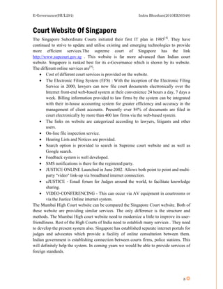 E-Governance(HUL291)                                         Indra Bhushan(2010EE50548)



Court Website Of Singapore
The Singapore Subordinate Courts initiated their first IT plan in 1985[4]. They have
continued to strive to update and utilise existing and emerging technologies to provide
more efficient services.The supreme court of Singapore has the link
http://www.supcourt.gov.sg . This website is far more advanced than Indian court
website. Singapore is ranked best for its e-Governance which is shown by its website.
The different online services are[9]:
     Cost of different court services is provided on the website.
     The Electronic Filing System (EFS) : With the inception of the Electronic Filing
        Service in 2000, lawyers can now file court documents electronically over the
        Internet front-end web-based system at their convenience 24 hours a day, 7 days a
        week. Billing information provided to law firms by the system can be integrated
        with their in-house accounting system for greater efficiency and accuracy in the
        management of client accounts. Presently over 84% of documents are filed in
        court electronically by more than 400 law firms via the web-based system.
     The links on website are categorized according to lawyers, litigants and other
        users.
     On-line file inspection service.
     Hearing Lists and Notices are provided.
     Search option is provided to search in Supreme court website and as well as
        Google search.
     Feedback system is well developed.
     SMS notifications is there for the registered party.
     JUSTICE ONLINE Launched in June 2002. Allows both point to point and multi-
        party "video" link-up via broadband internet connection.
     eJUSTICE - Email forum for Judges around the world, to facilitate knowledge
        sharing.
     VIDEO-CONFERENCING - This can occur via AV equipment in courtrooms or
        via the Justice Online internet system.
The Mumbai High Court website can be compared the Singapore Court website. Both of
these website are providing similar services. The only difference is the structure and
methods. The Mumbai High court website need to modernize a little to improve its user-
friendliness. Rest of the High Courts of India need to establish many services . They need
to develop the present system also. Singapore has established separate internet portals for
judges and advocates which provide a facility of online consultation between them.
Indian government is establishing connection between courts firms, police stations. This
will definitely help the system. In coming years we would be able to provide services of
foreign standards.




                                                                                       8
 