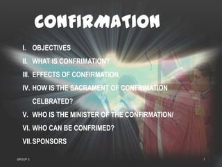 CONFIRMATION
   I. OBJECTIVES
   II. WHAT IS CONFRIMATION?
   III. EFFECTS OF CONFIRMATION
   IV. HOW IS THE SACRAMENT OF CONFRIMATION
          CELBRATED?
   V. WHO IS THE MINISTER OF THE CONFIRMATION/
   VI. WHO CAN BE CONFRIMED?
   VII.SPONSORS

GROUP 3                                          1
 
