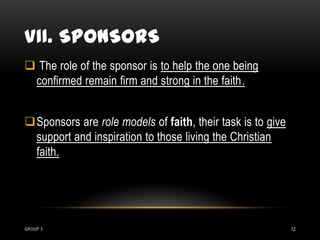 VII. SPONSORS
 The role of the sponsor is to help the one being
 confirmed remain firm and strong in the faith.


Sponsors are role models of faith, their task is to give
 support and inspiration to those living the Christian
 faith.




GROUP 3                                                     12
 
