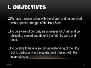 I. OBJECTIVES
 To have a closer union with the church and be enriched
  with a special strength of the Holy Spirit.

 To be aware of our duty as witnesses of Christ and be
  obliged to spread and defend the faith by word and
  deed.

 To be able to have a sound understanding of the Holy
  Spirit, particularly in the spirit’s joint mission with the
  incarnate son.

GROUP 3                                                         2
 