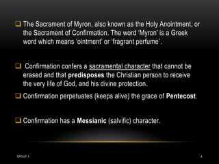  The Sacrament of Myron, also known as the Holy Anointment, or
  the Sacrament of Confirmation. The word ‘Myron’ is a Greek
  word which means ‘ointment’ or ‘fragrant perfume’.


 Confirmation confers a sacramental character that cannot be
 erased and that predisposes the Christian person to receive
 the very life of God, and his divine protection.
 Confirmation perpetuates (keeps alive) the grace of Pentecost.


 Confirmation has a Messianic (salvific) character.



GROUP 3                                                            4
 