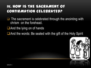 IV. HOW IS THE SACRAMENT OF
CONFIRMATION CELEBRATED?
 The sacrament is celebrated through the anointing with
    chrism on the forehead.
And the lying on of hands
And the words: Be sealed with the gift of the Holy Spirit




GROUP 3                                                      7
 