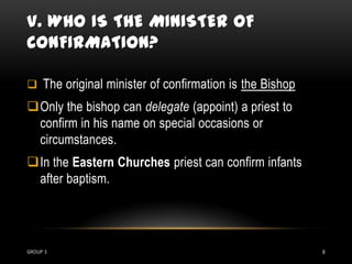 V. WHO IS THE MINISTER OF
CONFIRMATION?

 The original minister of confirmation is the Bishop
Only the bishop can delegate (appoint) a priest to
 confirm in his name on special occasions or
 circumstances.
In the Eastern Churches priest can confirm infants
 after baptism.




GROUP 3                                                 8
 