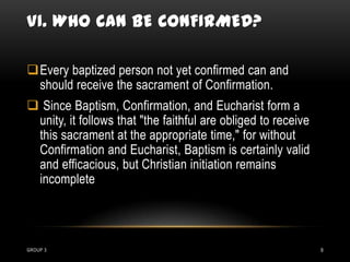 VI. WHO CAN BE CONFIRMED?

Every baptized person not yet confirmed can and
 should receive the sacrament of Confirmation.
 Since Baptism, Confirmation, and Eucharist form a
 unity, it follows that "the faithful are obliged to receive
 this sacrament at the appropriate time," for without
 Confirmation and Eucharist, Baptism is certainly valid
 and efficacious, but Christian initiation remains
 incomplete




GROUP 3                                                        9
 