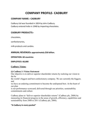 COMPANY PROFILE- CADBURY
COMPANY NAME:- CADBURY
Cadbury Ltd was founded in 1824 by John Cadbury.
Cadbury entered India in 1948 by importing chocolates.

CADBURY PRODUCTS:-
chocolates,

confectionaries,

milk products and candies.

ANNUAL REVENUEis approximately $50 billion.
OPERATION: 60 countries

EMPLOYEES: 60,000

Cadbury Vision:

(i) Cadbury’s Vision Statement
Our objective is to deliver superior shareholder returns by realizing our vision to
the be
the world‟s biggest and best confectionery company. We are currently the biggest,
and
we have an enduring commitment to become the undisputed best. At the heart of
our plan
is our performance scorecard, delivered through our priorities, sustainability
commitments and culture

Cadbury plans to “deliver superior shareholder returns” (Cadbury plc, 2008) by
measuring its financial progress in the areas of growth, efficiency, capabilities and
sustainability from 2008 to 2011 (Cadbury plc, 2008).

“A Cadbury in every pocket”
 