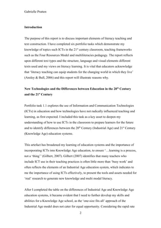 Gabrielle Pratten



Introduction


The purpose of this report is to discuss important elements of literacy teaching and
text construction. I have completed six portfolio tasks which demonstrate my
knowledge of topics such ICTs in the 21st century classroom, teaching frameworks
such as the Four Resources Model and multiliteracies pedagogy. The report reflects
upon different text types and the structure, language and visual elements different
texts used and my views on literacy learning. It is vital that educators acknowledge
that ‘literacy teaching can equip students for the changing world in which they live’
(Ansley & Bull, 2006) and this report will illustrate reasons why.


New Technologies and the Differences between Education in the 20th Century
and the 21st Century


Portfolio task 1.1 explores the use of Information and Communication Technologies
(ICTs) in education and how technologies have not radically influenced teaching and
learning, as first expected. I included this task as a key asset to deepen my
understanding of how to use ICTs in the classroom to prepare learners for the future
and to identify differences between the 20th Century (Industrial Age) and 21st Century
(Knowledge Age) education systems.


This artefact has broadened my learning of education systems and the importance of
incorporating ICTs into Knowledge Age education, to ensure ‘…learning is a process,
not a ‘thing’’ (Gilbert, 2007). Gilbert (2007) identifies that many teachers who
include ICT use in their teaching practices is often little more than ‘busy work’ and
often reflects the elements of an Industrial Age education system, which indicates to
me the importance of using ICTs effectively, to present the tools and assets needed for
‘real’ research to generate new knowledge and multi modal literacy.


After I completed the table on the differences of Industrial Age and Knowledge Age
education systems, it became evident that I need to further develop my skills and
abilities for a Knowledge Age school, as the ‘one-size fits all’ approach of the
Industrial Age model does not cater for equal opportunity. Considering the rapid rate
                                            2
 