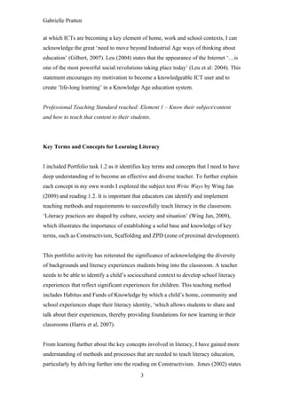Gabrielle Pratten


at which ICTs are becoming a key element of home, work and school contexts, I can
acknowledge the great ‘need to move beyond Industrial Age ways of thinking about
education’ (Gilbert, 2007). Leu (2004) states that the appearance of the Internet ‘…is
one of the most powerful social revolutions taking place today’ (Leu et al: 2004). This
statement encourages my motivation to become a knowledgeable ICT user and to
create ‘life-long learning’ in a Knowledge Age education system.


Professional Teaching Standard reached: Element 1 – Know their subject/content
and how to teach that content to their students.




Key Terms and Concepts for Learning Literacy


I included Portfolio task 1.2 as it identifies key terms and concepts that I need to have
deep understanding of to become an effective and diverse teacher. To further explain
each concept in my own words I explored the subject text Write Ways by Wing Jan
(2009) and reading 1.2. It is important that educators can identify and implement
teaching methods and requirements to successfully teach literacy in the classroom.
‘Literacy practices are shaped by culture, society and situation’ (Wing Jan, 2009),
which illustrates the importance of establishing a solid base and knowledge of key
terms, such as Constructivism, Scaffolding and ZPD (zone of proximal development).


This portfolio activity has reiterated the significance of acknowledging the diversity
of backgrounds and literacy experiences students bring into the classroom. A teacher
needs to be able to identify a child’s sociocultural context to develop school literacy
experiences that reflect significant experiences for children. This teaching method
includes Habitus and Funds of Knowledge by which a child’s home, community and
school experiences shape their literacy identity, ‘which allows students to share and
talk about their experiences, thereby providing foundations for new learning in their
classrooms (Harris et al, 2007).


From learning further about the key concepts involved in literacy, I have gained more
understanding of methods and processes that are needed to teach literacy education,
particularly by delving further into the reading on Constructivism. Jones (2002) states
                                            3
 