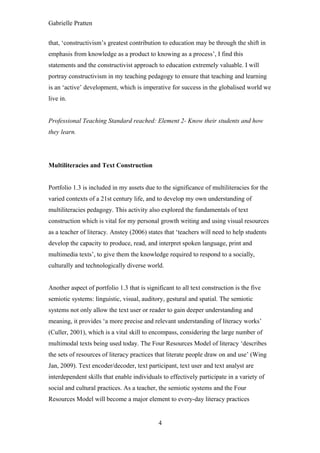 Gabrielle Pratten


that, ‘constructivism’s greatest contribution to education may be through the shift in
emphasis from knowledge as a product to knowing as a process’, I find this
statements and the constructivist approach to education extremely valuable. I will
portray constructivism in my teaching pedagogy to ensure that teaching and learning
is an ‘active’ development, which is imperative for success in the globalised world we
live in.


Professional Teaching Standard reached: Element 2- Know their students and how
they learn.




Multiliteracies and Text Construction


Portfolio 1.3 is included in my assets due to the significance of multiliteracies for the
varied contexts of a 21st century life, and to develop my own understanding of
multiliteracies pedagogy. This activity also explored the fundamentals of text
construction which is vital for my personal growth writing and using visual resources
as a teacher of literacy. Anstey (2006) states that ‘teachers will need to help students
develop the capacity to produce, read, and interpret spoken language, print and
multimedia texts’, to give them the knowledge required to respond to a socially,
culturally and technologically diverse world.


Another aspect of portfolio 1.3 that is significant to all text construction is the five
semiotic systems: linguistic, visual, auditory, gestural and spatial. The semiotic
systems not only allow the text user or reader to gain deeper understanding and
meaning, it provides ‘a more precise and relevant understanding of literacy works’
(Culler, 2001), which is a vital skill to encompass, considering the large number of
multimodal texts being used today. The Four Resources Model of literacy ‘describes
the sets of resources of literacy practices that literate people draw on and use’ (Wing
Jan, 2009). Text encoder/decoder, text participant, text user and text analyst are
interdependent skills that enable individuals to effectively participate in a variety of
social and cultural practices. As a teacher, the semiotic systems and the Four
Resources Model will become a major element to every-day literacy practices


                                             4
 