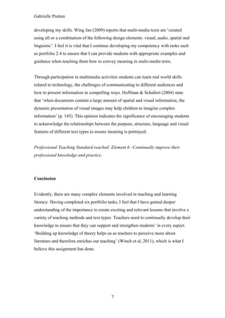 Gabrielle Pratten


developing my skills. Wing Jan (2009) reports that multi-media texts are ‘created
using all or a combination of the following design elements: visual, audio, spatial and
linguistic’. I feel it is vital that I continue developing my competency with tasks such
as portfolio 2.4 to ensure that I can provide students with appropriate examples and
guidance when teaching them how to convey meaning in multi-media texts.


Through participation in multimedia activities students can learn real world skills
related to technology, the challenges of communicating to different audiences and
how to present information in compelling ways. Hoffman & Schallert (2004) state
that ‘when documents contain a large amount of spatial and visual information, the
dynamic presentation of visual images may help children to imagine complex
information’ (p. 145). This opinion indicates the significance of encouraging students
to acknowledge the relationships between the purpose, structure, language and visual
features of different text types to ensure meaning is portrayed.


Professional Teaching Standard reached: Element 6 –Continually improve their
professional knowledge and practice.




Conclusion


Evidently, there are many complex elements involved in teaching and learning
literacy. Having completed six portfolio tasks, I feel that I have gained deeper
understanding of the importance to create exciting and relevant lessons that involve a
variety of teaching methods and text types. Teachers need to continually develop their
knowledge to ensure that they can support and strengthen students’ in every aspect.
‘Building up knowledge of theory helps us as teachers to perceive more about
literature and therefore enriches our teaching’ (Winch et al, 2011), which is what I
believe this assignment has done.




                                            7
 