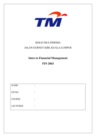KOLEJ MULTIMEDIA
           JALAN GURNEY KIRI, KUALA LUMPUR



             Intro to Financial Management
                         FIN 2063




NAME             :


I/D NO.          :


COURSE           :


LECTURER         :
 