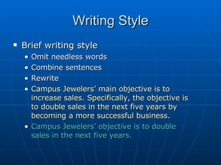 Writing Style Brief writing style Omit needless words Combine sentences  Rewrite Campus Jewelers’ main objective is to increase sales. Specifically, the objective is to double sales in the next five years by becoming a more successful business. Campus Jewelers’ objective is to double sales in the next five years. 