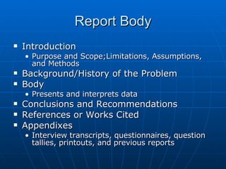 Report Body Introduction Purpose and Scope;Limitations, Assumptions, and Methods Background/History of the Problem Body Presents and interprets data Conclusions and Recommendations References or Works Cited Appendixes Interview transcripts, questionnaires, question tallies, printouts, and previous reports 