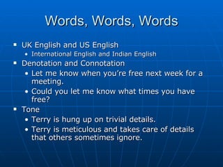 Words, Words, Words UK English and US English International English and Indian English Denotation and Connotation Let me know when you’re free next week for a meeting. Could you let me know what times you have free? Tone Terry is hung up on trivial details. Terry is meticulous and takes care of details that others sometimes ignore. 