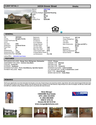 CLIENT DETAIL 2                                                   16324 Grover Street                                                    Omaha
                                                         MLS #                  20917356
                                                         Status                 NEW
                                                         Property Subtype       Detached Housing
                                                         State                  NE
                                                         Zip                    68130
                                                         Area                   244
                                                         Listing Price          $230,000




  GENERAL
PIN                    26076204                            Bedrooms                   4                                Tax Amount        4871.36
County                 Douglas County                      Bathrooms                  3                                Taxes (Partial/Full)
                                                                                                                                         Full
Condo/Townhouse        No                                  # of Rooms                 8                                Tax Year          2008
Unit #                                                     # of Fireplaces            2                                Year Built        1987
Sub-Area               2444                                Garage Spaces              3                                New Construction  Not New and NOT a
Subdivision            Armbrust Acres                      3rd Floor SqFt             0                                                  Model
Flood Plain            No                                  2nd Floor SqFt             1508                             Basement          Yes
SID                    0                                   Main Floor SqFt            1310                             Basement %        100
Assessments            Yes                                 Total Finished SqFt        2818                             Walk-Out Basement No
Assessment Fee         115.00                              Finished Below Grade       0                                School District   Millard
Assessments Paid       Annually                            Lot Dimensions             75 x 150
Listing Office    CBSHOME Real Estate
  FEATURES
APPLIANCES INCLUDED Range, Oven, Refrigerator, Dishwasher                               FENCE Privacy
ASSESSMENT INCLUDES Common Area Maint.                                                  GARAGE TYPE Attached
COOLING Central Air                                                                     HEATING FUEL Gas
EXTERIOR Hardboard                                                                      HEATING TYPE Forced Air
EXTERIOR FEATURES Porch, Deck/Balcony, Sprinkler System                                 INTERIOR FEATURES Cable Available
PAYMENT INCLUDES None                                                                   LOT DESCRIPTION In City, In Subdivision, Level
                                                                                        ROOF TYPE Wood Shingle
                                                                                        SEWER AND WATER Public Water




 REMARKS
Here?s your opportunity to turn this home back into the gem it once was. Formal living rm has boxed bay window, large kitchen with center island & bayed dinette that looks
out on the deck & opens to the family rm. Master suite has sitting area with a fireplace & the bath features a large whirlpool tub under the skylight. 2nd BR has a builtin desk
& 3rd BR has a cathedral ceiling. Outside the back yard is very private with trees all around.




                                                                      Brian Mongar
                                                                  CBSHOME Real Estate
                                                                   OFC: (402) 333-0555
                                                                    H: (402) 880-8899
                                                                     3506 N 147th St
                                                                  Omaha NE 68116 8142
                                                              brian.mongar@cbshome.com
 