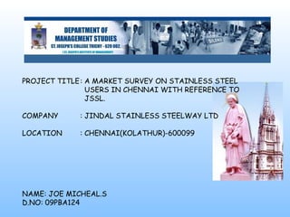PROJECT TITLE: A MARKET SURVEY ON STAINLESS STEEL
USERS IN CHENNAI WITH REFERENCE TO
JSSL.
COMPANY : JINDAL STAINLESS STEELWAY LTD
LOCATION : CHENNAI(KOLATHUR)-600099
NAME: JOE MICHEAL.S
D.NO: 09PBA124
 