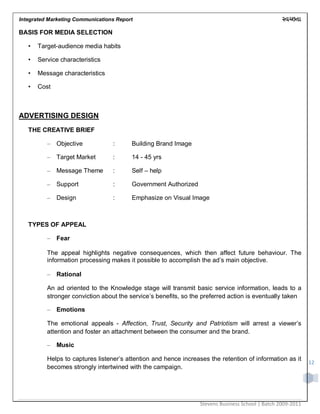 Integrated Marketing Communications Report
Stevens Business School | Batch 2009-2011
12
BASIS FOR MEDIA SELECTION
• Target-audience media habits
• Service characteristics
• Message characteristics
• Cost
ADVERTISING DESIGN
THE CREATIVE BRIEF
– Objective : Building Brand Image
– Target Market : 14 - 45 yrs
– Message Theme : Self – help
– Support : Government Authorized
– Design : Emphasize on Visual Image
TYPES OF APPEAL
– Fear
The appeal highlights negative consequences, which then affect future behaviour. The
information processing makes it possible to accomplish the ad‟s main objective.
– Rational
An ad oriented to the Knowledge stage will transmit basic service information, leads to a
stronger conviction about the service‟s benefits, so the preferred action is eventually taken
– Emotions
The emotional appeals - Affection, Trust, Security and Patriotism will arrest a viewer‟s
attention and foster an attachment between the consumer and the brand.
– Music
Helps to captures listener‟s attention and hence increases the retention of information as it
becomes strongly intertwined with the campaign.
 