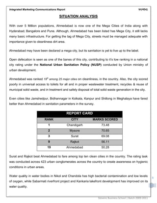 Integrated Marketing Communications Report
Stevens Business School | Batch 2009-2011
6
SITUATION ANALYSIS
With over 5 Million populations, Ahmedabad is now one of the Mega Cities of India along with
Hyderabad, Bangalore and Pune. Although, Ahmedabad has been listed has Mega City, it still lacks
many basic infrastructure. For getting the tag of Mega City, streets must be managed adequate with
importance given to cleanliness dirt area.
Ahmedabad may have been declared a mega city, but its sanitation is yet to live up to the label.
Open defecation is seen as one of the banes of this city, contributing to it‟s low ranking in a national
city rating under the National Urban Sanitation Policy (NUSP) conducted by Union ministry of
urban development.
Ahmedabad was ranked 19th
among 25 major cities on cleanliness, in the country. Also, the city scored
poorly in universal access to toilets for all and in proper wastewater treatment, recycles & reuse of
municipal solid waste, and in treatment and safely disposal of total solid waste generation in the city.
Even cities like Jamshedpur, Bidhannagar in Kolkata, Kanpur and Shillong in Meghalaya have fared
better than Ahmedabad in sanitation parameters in the survey.
REPORT CARD
RANK CITY MARKS SCORED
1 Chandigarh 73.48
2 Mysore 70.65
3 Surat 69.08
9 Rajkot 56.11
19 Ahmedabad 50.28
Surat and Rajkot beat Ahmedabad to fare among top ten clean cities in the country. The rating task
was conducted across 423 urban conglomerates across the country to create awareness on hygienic
conditions in urban areas.
Water quality in water bodies in Nikol and Chandola has high bacterial contamination and low levels
of oxygen, while Sabarmati riverfront project and Kankaria lakefront development has improved on its
water quality.
 