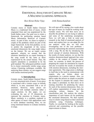 CS6998: Computational Approaches to Emotional Speech, Fall 2009


               EMOTIONAL ANALYSIS OF CARNATIC MUSIC:
                  A MACHINE LEARNING APPROACH.
                  Ravi Kiran Holur Vijay                   Arthi Ramachandran

                  Abstract                                                1.1 Outline
Carnatic music or South Indian Classical               We will start off by saying a few words about
Music is a traditional form of music, which            the type of music we would be working with:
originated from and was popularized by the             Carnatic music. We will then move on to
South Indian states. Our goal was to create a          describe the problem we are trying to address
framework for performing emotion based                 and some of the underlying assumptions.
Music Information Retrieval of Carnatic                Next, we will take a look at some past
music. As part of this, we chose to explore a          research in the field of emotional analysis of
couple of the problems which are part of the           music and explore how we can adapt this for
larger framework. In the first problem, we try         our analysis. After this, we will start
to predict the magnitude of the various                investigating one of the core problems -
emotional dimensions the song might induce             precisely representing the emotions associated
on the listener. We use an expert system               with a song. We do this by introducing the
approach, wherein we assume that the                   novel concept of emotion dimensions. With
emotions identified by an expert listening to          the results of cluster analysis, we see that the
the song would be the same as those                    emotion dimension-based approach has some
experienced by the actual listener. Thus, the          validity in the context of Carnatic music.
expert's annotation is considered to be the            Later, we examine, in detail, the process of
gold standard. The subsequent problem would            preparing the corpus for annotation by experts
be to cluster emotionally similar songs using          and also re-examine the results of annotation
various Clustering techniques available. By            with emotion dimensions, including the inter-
analyzing these clusters, we can suggest songs         rater agreements. This stage poses a challenge
with similar emotional profile.                        in itself due to the need to communicate with
                                                       experts, who are Artists, about our
              1. Introduction                          requirements in a precise manner. Also, we
Carnatic music, South Indian Classical Music           had to make the process as simple as possible
is a very structured style of music. Every piece       for the Experts to annotate the corpus. Once
is associated with a certain raaga or melody           the corpus is annotated, we then move on to
which is, in turn, associated with a set of            training classifiers for predicting the values
emotions. However, many pieces are                     for each of the emotion dimensions. Here, we
associated with multiple emotions rather a             will explore segmentation of songs and also
single emotion. In this paper, we are                  extracting     various    features    for    the
evaluating the use of 10 dimensions to                 classification task. We analyze the relative
represent the emotions in Carnatic music.              importance of each feature set for predicting
Music similarity is a problem explored in              the emotional dimensions. We then explore
other genres of music with applications such           ways to cluster songs based on their emotional
as music database searching. Here, we are              similarity using Clustering techniques.
using emotional features to evaluate similarity        Finally, we conclude by looking at the results
in songs.                                              achieved and commenting on the possible
                                                       improvements in future.


                                                   1
 