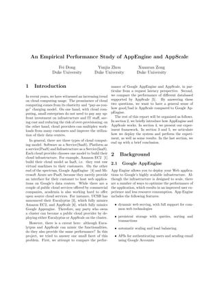 An Empirical Performance Study of AppEngine and AppScale

                   Fei Dong                    Yunjia Zhou                 Xuanran Zong
                 Duke University              Duke University              Duke University


1    Introduction                                         mance of Google AppEngine and AppScale, in par-
                                                          ticular from a request latency perspective. Second,
In recent years, we have witnessed an increasing trend    we compare the performance of diﬀerent databased
on cloud computing usage. The prominence of cloud         supported by AppScale [5]. By answering these
computing comes from its elasticity and “pay-as-you-      two questions, we want to have a general sense of
go” charging model. On one hand, with cloud com-          how good/bad is AppScale compared to Google Ap-
puting, small enterprises do not need to pay any up-      pEngine.
front investment on infrastructure and IT staﬀ, sav-         The rest of this report will be organized as follows.
ing cost and reducing the risk of over-provisioning; on   In section 2, we brieﬂy introduce how AppEngine and
the other hand, cloud providers can multiplex work-       AppScale works. In section 4, we present our exper-
loads from many customers and improve the utiliza-        iment framework. In section 3 and 5, we articulate
tion of their data centers.                               how we deploy the system and perform the experi-
                                                          ment, as well as some results. In the last section, we
   In general, there are three types of cloud comput-
                                                          end up with a brief conclusion.
ing model: Software as a Service(SaaS), Platform as
a service(PaaS) and Infrastructure as a Service(IaaS).
Each cloud provider chooses one model to build their      2      Background
cloud infrastructure. For example, Amazon EC2 [1]
build their cloud model as IaaS, i.e. they rent raw       2.1     Google AppEngine
virtual machines to their customers. On the other
end of the spectrum, Google AppEngine [4] and Mi-         App Engine allows you to deploy your Web applica-
crosoft Azure are PaaS, because they merely provide       tions to Google’s highly scalable infrastructure. Al-
an interface for their customer to host web applica-      though the infrastructure is designed to scale, there
tions on Google’s data centers. While there are a         are a number of ways to optimize the performance of
couple of public cloud services oﬀered by commercial      the application, which results in an improved user ex-
companies, academia is also working hard to oﬀer          perience and less resource consumption. App Engine
open source cloud services. For instance, UCSB has        includes the following features:
announced their Eucalyptus [3], which fully mimics
Amazon EC2, and AppScale [6], which fully mimics              • dynamic web serving, with full support for com-
Google Appengine. Therefore, any party who owns                 mon web technologies
a cluster can become a public cloud provider by de-
ploying either Eucalyptus or AppScale on the cluster.         • persistent storage with queries, sorting and
                                                                transactions
   However, there is a caveat here: although Euca-
lytpus and AppScale can mimic the functionalities,            • automatic scaling and load balancing
do they also provide the same performance? In this
project, we tried to answer one small facet of this           • APIs for authenticating users and sending email
problem. First, we attempt to compare the perfor-               using Google Accounts
 