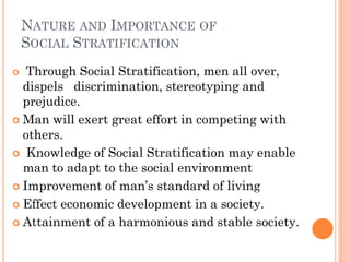 NATURE AND IMPORTANCE OF
    SOCIAL STRATIFICATION
  Through Social Stratification, men all over,
  dispels discrimination, stereotyping and
  prejudice.
 Man will exert great effort in competing with
  others.
 Knowledge of Social Stratification may enable
  man to adapt to the social environment
 Improvement of man’s standard of living

 Effect economic development in a society.

 Attainment of a harmonious and stable society.
 