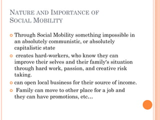 NATURE AND IMPORTANCE OF
SOCIAL MOBILITY

 Through Social Mobility something impossible in
  an absolutely communistic, or absolutely
  capitalistic state
 creates hard-workers, who know they can
  improve their selves and their family's situation
  through hard work, passion, and creative risk
  taking.
 can open local business for their source of income.

 Family can move to other place for a job and
  they can have promotions, etc…
 